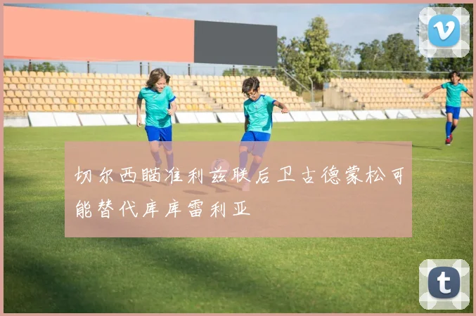 切尔西瞄准利兹联后卫古德蒙松可能替代库库雷利亚