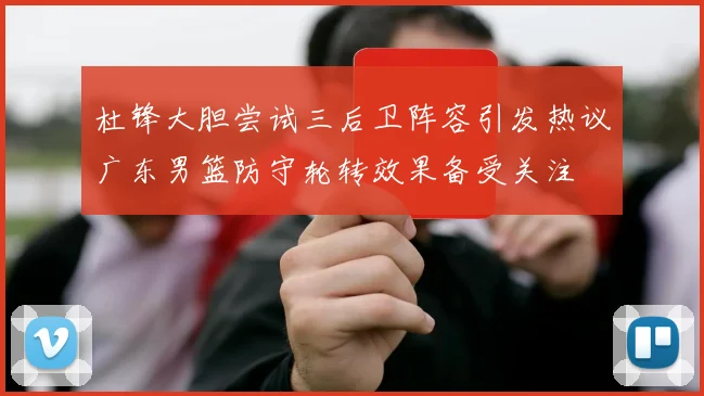 杜锋大胆尝试三后卫阵容引发热议广东男篮防守轮转效果备受关注