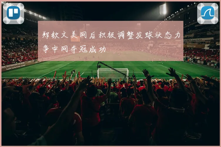 郑钦文美网后积极调整发球状态力争中网夺冠成功