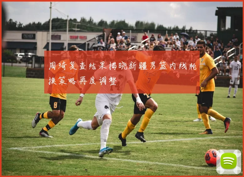 周琦复查结果揭晓新疆男篮内线轮换策略再度调整