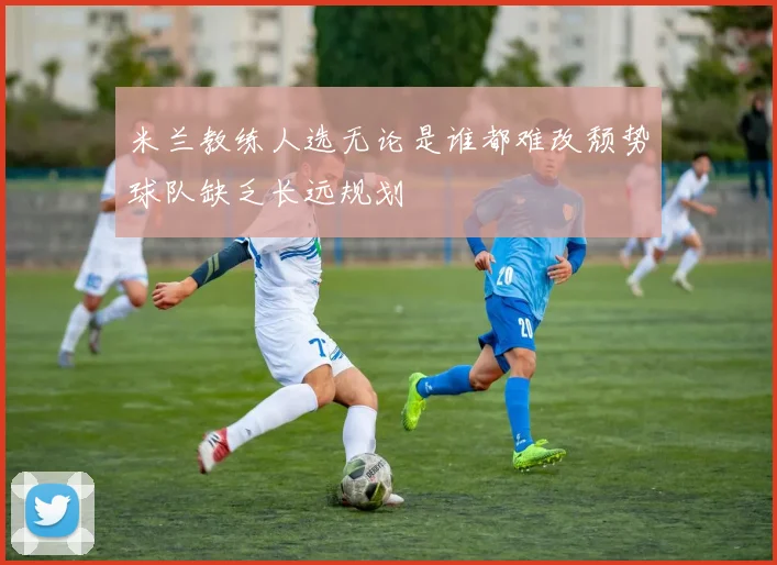 米兰教练人选无论是谁都难改颓势球队缺乏长远规划
