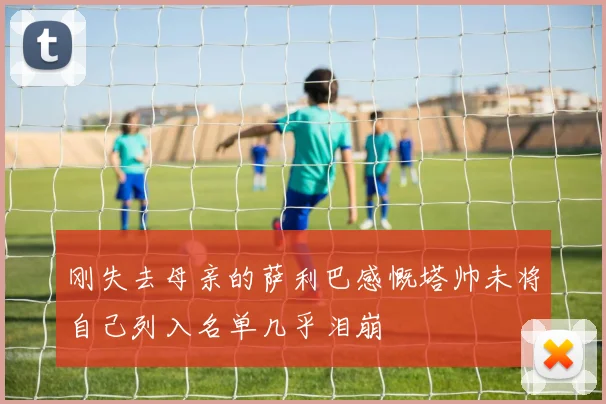 刚失去母亲的萨利巴感慨塔帅未将自己列入名单几乎泪崩
