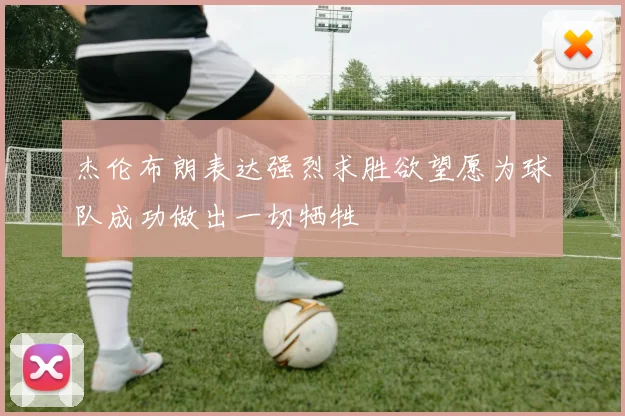 杰伦布朗表达强烈求胜欲望愿为球队成功做出一切牺牲