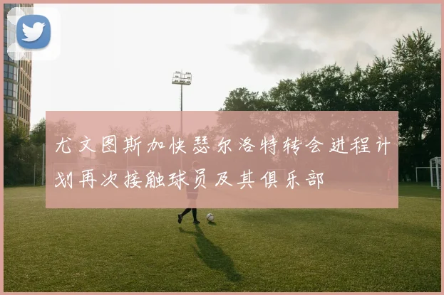 尤文图斯加快瑟尔洛特转会进程计划再次接触球员及其俱乐部