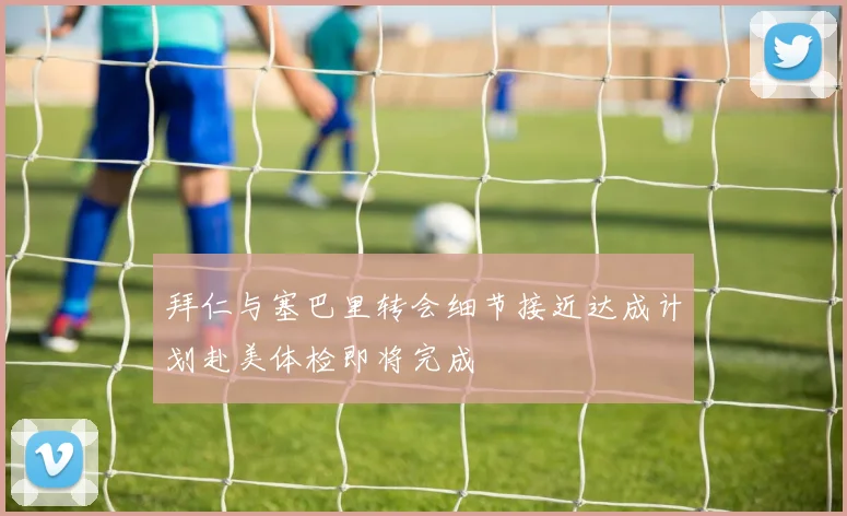 拜仁与塞巴里转会细节接近达成计划赴美体检即将完成